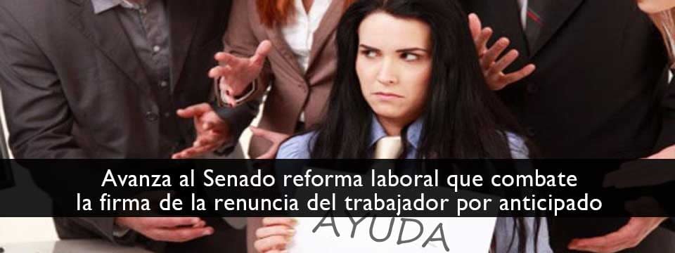 Avanza al Senado reforma laboral que combate la firma de la renuncia del trabajador por anticipado